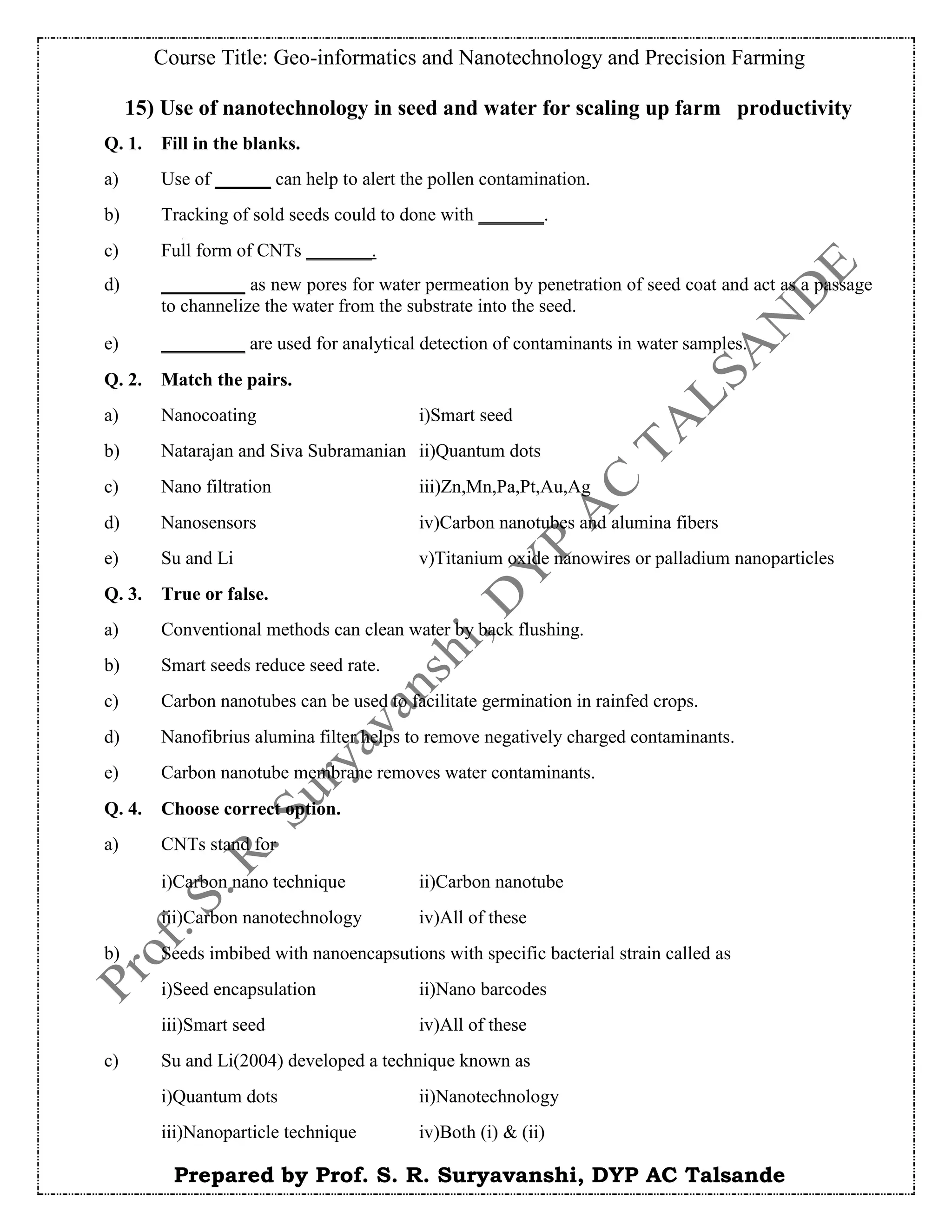 Course Title: Geo-informatics and Nanotechnology and Precision Farming
Prepared by Prof. S. R. Suryavanshi, DYP AC Talsande
15) Use of nanotechnology in seed and water for scaling up farm productivity
Q. 1. Fill in the blanks.
a) Use of ______ can help to alert the pollen contamination.
b) Tracking of sold seeds could to done with _______.
c) Full form of CNTs _______.
d) _________ as new pores for water permeation by penetration of seed coat and act as a passage
to channelize the water from the substrate into the seed.
e) _________ are used for analytical detection of contaminants in water samples.
Q. 2. Match the pairs.
a) Nanocoating i)Smart seed
b) Natarajan and Siva Subramanian ii)Quantum dots
c) Nano filtration iii)Zn,Mn,Pa,Pt,Au,Ag
d) Nanosensors iv)Carbon nanotubes and alumina fibers
e) Su and Li v)Titanium oxide nanowires or palladium nanoparticles
Q. 3. True or false.
a) Conventional methods can clean water by back flushing.
b) Smart seeds reduce seed rate.
c) Carbon nanotubes can be used to facilitate germination in rainfed crops.
d) Nanofibrius alumina filter helps to remove negatively charged contaminants.
e) Carbon nanotube membrane removes water contaminants.
Q. 4. Choose correct option.
a) CNTs stand for
i)Carbon nano technique ii)Carbon nanotube
iii)Carbon nanotechnology iv)All of these
b) Seeds imbibed with nanoencapsutions with specific bacterial strain called as
i)Seed encapsulation ii)Nano barcodes
iii)Smart seed iv)All of these
c) Su and Li(2004) developed a technique known as
i)Quantum dots ii)Nanotechnology
iii)Nanoparticle technique iv)Both (i) & (ii)
 