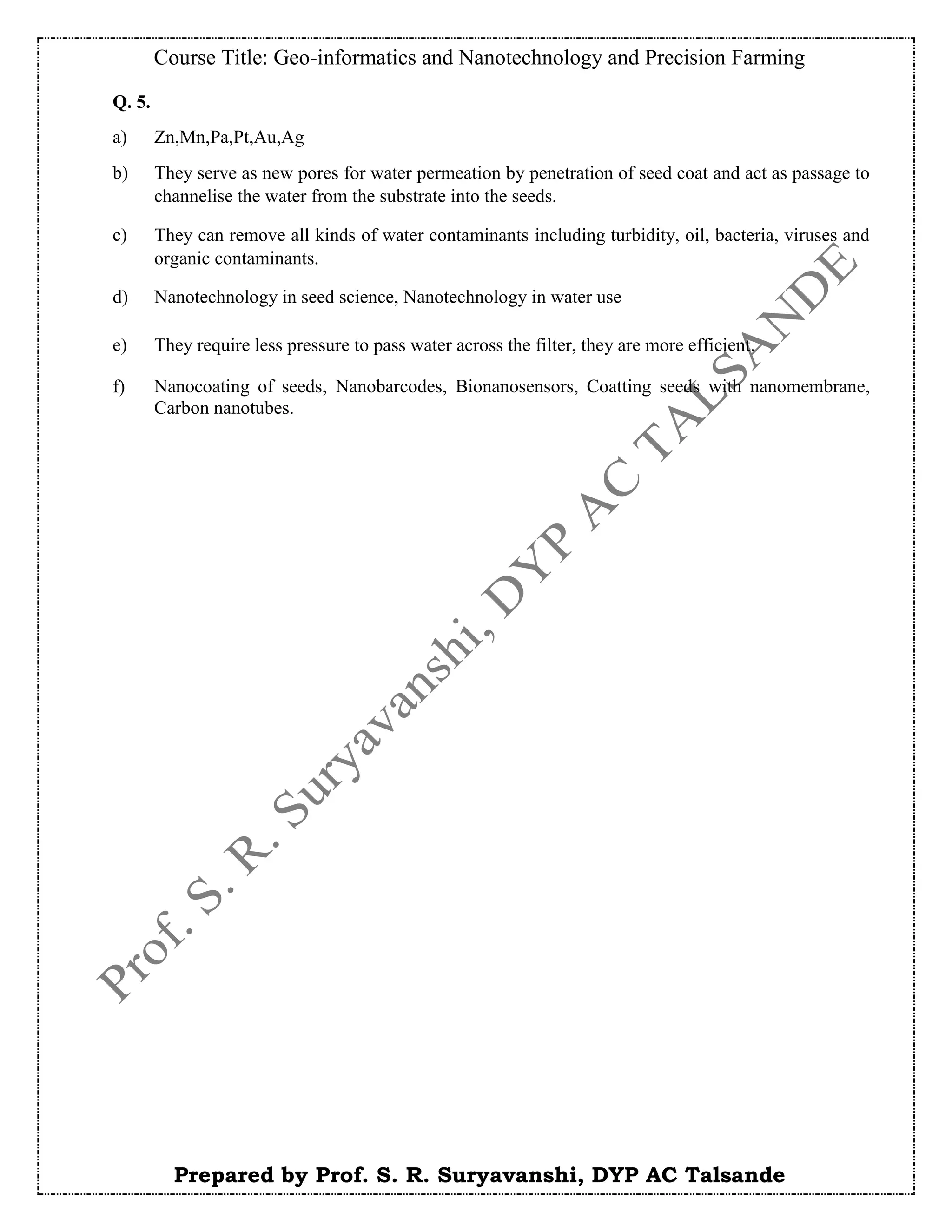 Course Title: Geo-informatics and Nanotechnology and Precision Farming
Prepared by Prof. S. R. Suryavanshi, DYP AC Talsande
Q. 5.
a) Zn,Mn,Pa,Pt,Au,Ag
b) They serve as new pores for water permeation by penetration of seed coat and act as passage to
channelise the water from the substrate into the seeds.
c) They can remove all kinds of water contaminants including turbidity, oil, bacteria, viruses and
organic contaminants.
d) Nanotechnology in seed science, Nanotechnology in water use
e) They require less pressure to pass water across the filter, they are more efficient.
f) Nanocoating of seeds, Nanobarcodes, Bionanosensors, Coatting seeds with nanomembrane,
Carbon nanotubes.
 