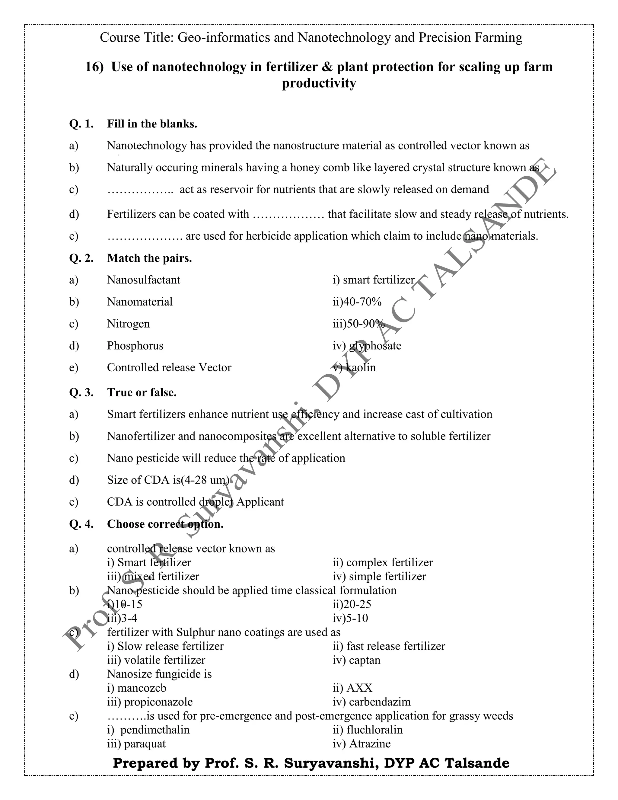 Course Title: Geo-informatics and Nanotechnology and Precision Farming
Prepared by Prof. S. R. Suryavanshi, DYP AC Talsande
16) Use of nanotechnology in fertilizer & plant protection for scaling up farm
productivity
Q. 1. Fill in the blanks.
a) Nanotechnology has provided the nanostructure material as controlled vector known as
b) Naturally occuring minerals having a honey comb like layered crystal structure known as
c) …………….. act as reservoir for nutrients that are slowly released on demand
d) Fertilizers can be coated with ……………… that facilitate slow and steady release of nutrients.
e) ………………. are used for herbicide application which claim to include nano materials.
Q. 2. Match the pairs.
a) Nanosulfactant i) smart fertilizer
b) Nanomaterial ii)40-70%
c) Nitrogen iii)50-90%
d) Phosphorus iv) glyphosate
e) Controlled release Vector v) kaolin
Q. 3. True or false.
a) Smart fertilizers enhance nutrient use efficiency and increase cast of cultivation
b) Nanofertilizer and nanocomposites are excellent alternative to soluble fertilizer
c) Nano pesticide will reduce the rate of application
d) Size of CDA is(4-28 um)
e) CDA is controlled droplet Applicant
Q. 4. Choose correct option.
a) controlled release vector known as
i) Smart fertilizer ii) complex fertilizer
iii) mixed fertilizer iv) simple fertilizer
b) Nano pesticide should be applied time classical formulation
i)10-15 ii)20-25
iii)3-4 iv)5-10
c) fertilizer with Sulphur nano coatings are used as
i) Slow release fertilizer ii) fast release fertilizer
iii) volatile fertilizer iv) captan
d) Nanosize fungicide is
i) mancozeb ii) AXX
iii) propiconazole iv) carbendazim
e) ……….is used for pre-emergence and post-emergence application for grassy weeds
i) pendimethalin ii) fluchloralin
iii) paraquat iv) Atrazine
 