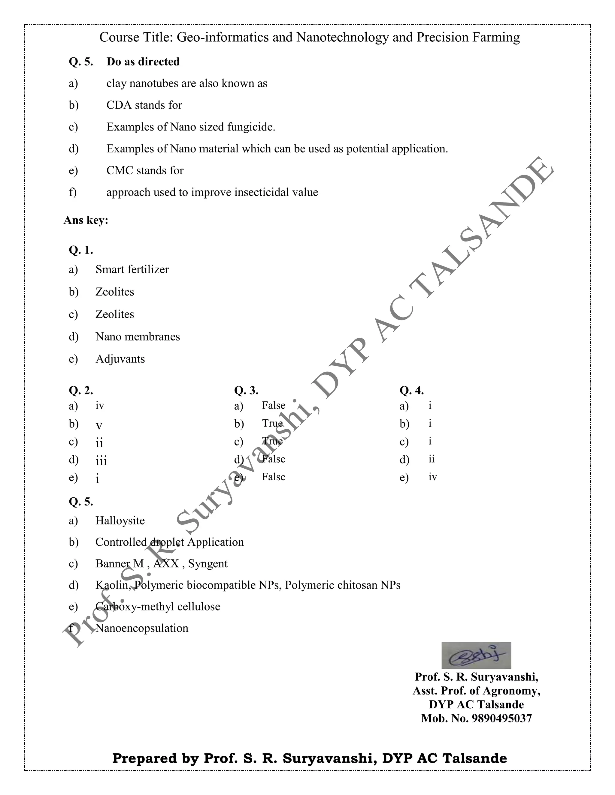 Course Title: Geo-informatics and Nanotechnology and Precision Farming
Prepared by Prof. S. R. Suryavanshi, DYP AC Talsande
Ans key:
Q. 5. Do as directed
a) clay nanotubes are also known as
b) CDA stands for
c) Examples of Nano sized fungicide.
d) Examples of Nano material which can be used as potential application.
e) CMC stands for
f) approach used to improve insecticidal value
Q. 1.
a) Smart fertilizer
b) Zeolites
c) Zeolites
d) Nano membranes
e) Adjuvants
Q. 2. Q. 3. Q. 4.
a) iv a) False a) i
b) v b) True b) i
c) ii c) True c) i
d) iii d) False d) ii
e) i e) False e) iv
Q. 5.
a) Halloysite
b) Controlled droplet Application
c) Banner M , AXX , Syngent
d) Kaolin, Polymeric biocompatible NPs, Polymeric chitosan NPs
e) Carboxy-methyl cellulose
f Nanoencopsulation
Prof. S. R. Suryavanshi,
Asst. Prof. of Agronomy,
DYP AC Talsande
Mob. No. 9890495037
 