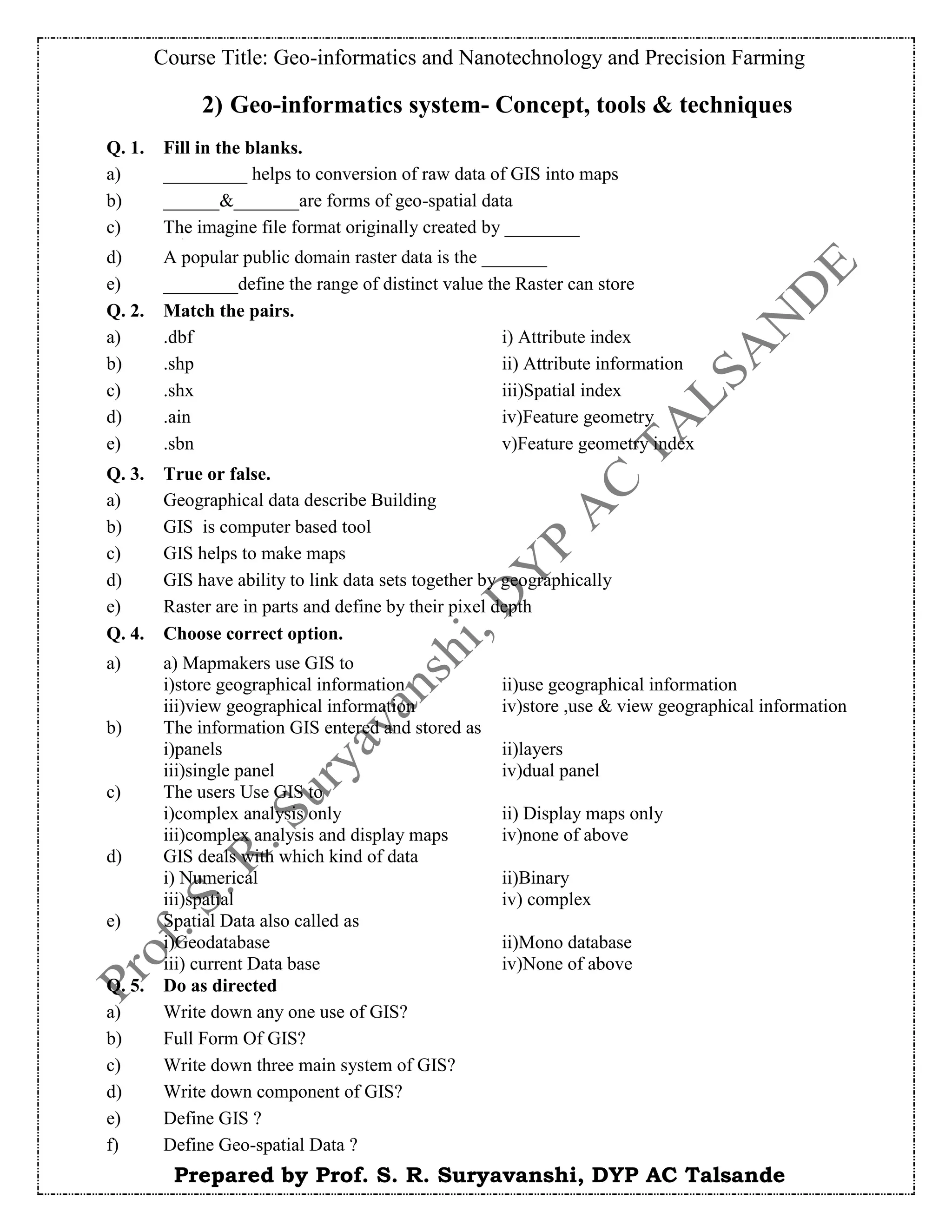 Course Title: Geo-informatics and Nanotechnology and Precision Farming
Prepared by Prof. S. R. Suryavanshi, DYP AC Talsande
2) Geo-informatics system- Concept, tools & techniques
Q. 1. Fill in the blanks.
a) _________ helps to conversion of raw data of GIS into maps
b) ______&_______are forms of geo-spatial data
c) The imagine file format originally created by ________
d) A popular public domain raster data is the _______
e) ________define the range of distinct value the Raster can store
Q. 2. Match the pairs.
a) .dbf i) Attribute index
b) .shp ii) Attribute information
c) .shx iii)Spatial index
d) .ain iv)Feature geometry
e) .sbn v)Feature geometry index
Q. 3. True or false.
a) Geographical data describe Building
b) GIS is computer based tool
c) GIS helps to make maps
d) GIS have ability to link data sets together by geographically
e) Raster are in parts and define by their pixel depth
Q. 4. Choose correct option.
a) a) Mapmakers use GIS to
i)store geographical information ii)use geographical information
iii)view geographical information iv)store ,use & view geographical information
b) The information GIS entered and stored as
i)panels ii)layers
iii)single panel iv)dual panel
c) The users Use GIS to
i)complex analysis only ii) Display maps only
iii)complex analysis and display maps iv)none of above
d) GIS deals with which kind of data
i) Numerical ii)Binary
iii)spatial iv) complex
e) Spatial Data also called as
i)Geodatabase ii)Mono database
iii) current Data base iv)None of above
Q. 5. Do as directed
a) Write down any one use of GIS?
b) Full Form Of GIS?
c) Write down three main system of GIS?
d) Write down component of GIS?
e) Define GIS ?
f) Define Geo-spatial Data ?
 