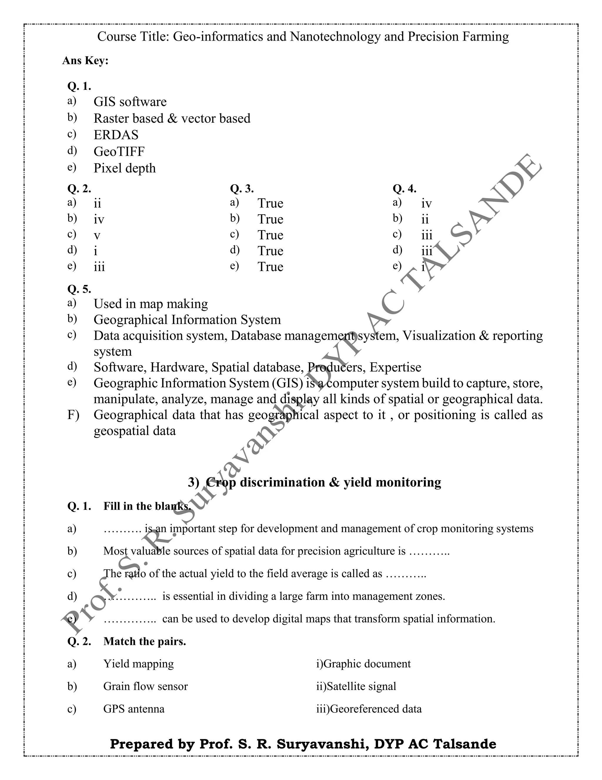 Course Title: Geo-informatics and Nanotechnology and Precision Farming
Prepared by Prof. S. R. Suryavanshi, DYP AC Talsande
Ans Key:
3) Crop discrimination & yield monitoring
Q. 1. Fill in the blanks.
a) ………. is an important step for development and management of crop monitoring systems
b) Most valuable sources of spatial data for precision agriculture is ………..
c) The ratio of the actual yield to the field average is called as ………..
d) ………….. is essential in dividing a large farm into management zones.
e) ………….. can be used to develop digital maps that transform spatial information.
Q. 2. Match the pairs.
a) Yield mapping i)Graphic document
b) Grain flow sensor ii)Satellite signal
c) GPS antenna iii)Georeferenced data
Q. 1.
a) GIS software
b) Raster based & vector based
c) ERDAS
d) GeoTIFF
e) Pixel depth
Q. 2. Q. 3. Q. 4.
a) ii a) True a) iv
b) iv b) True b) ii
c) v c) True c) iii
d) i d) True d) iii
e) iii e) True e) i
Q. 5.
a) Used in map making
b) Geographical Information System
c) Data acquisition system, Database management system, Visualization & reporting
system
d) Software, Hardware, Spatial database, Producers, Expertise
e) Geographic Information System (GIS) is a computer system build to capture, store,
manipulate, analyze, manage and display all kinds of spatial or geographical data.
F) Geographical data that has geographical aspect to it , or positioning is called as
geospatial data
 