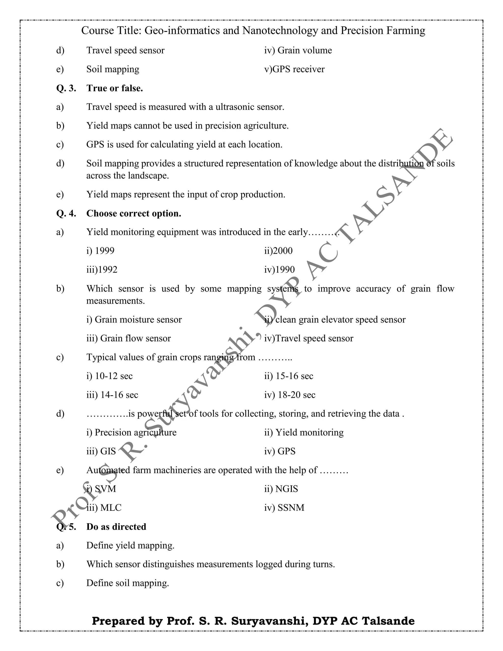 Course Title: Geo-informatics and Nanotechnology and Precision Farming
Prepared by Prof. S. R. Suryavanshi, DYP AC Talsande
d) Travel speed sensor iv) Grain volume
e) Soil mapping v)GPS receiver
Q. 3. True or false.
a) Travel speed is measured with a ultrasonic sensor.
b) Yield maps cannot be used in precision agriculture.
c) GPS is used for calculating yield at each location.
d) Soil mapping provides a structured representation of knowledge about the distribution of soils
across the landscape.
e) Yield maps represent the input of crop production.
Q. 4. Choose correct option.
a) Yield monitoring equipment was introduced in the early……….
i) 1999 ii)2000
iii)1992 iv)1990
b) Which sensor is used by some mapping systems to improve accuracy of grain flow
measurements.
i) Grain moisture sensor ii) clean grain elevator speed sensor
iii) Grain flow sensor iv)Travel speed sensor
c) Typical values of grain crops ranging from ………..
i) 10-12 sec ii) 15-16 sec
iii) 14-16 sec iv) 18-20 sec
d) ………….is powerful set of tools for collecting, storing, and retrieving the data .
i) Precision agriculture ii) Yield monitoring
iii) GIS iv) GPS
e) Automated farm machineries are operated with the help of ………
i) SVM ii) NGIS
iii) MLC iv) SSNM
Q. 5. Do as directed
a) Define yield mapping.
b) Which sensor distinguishes measurements logged during turns.
c) Define soil mapping.
 
