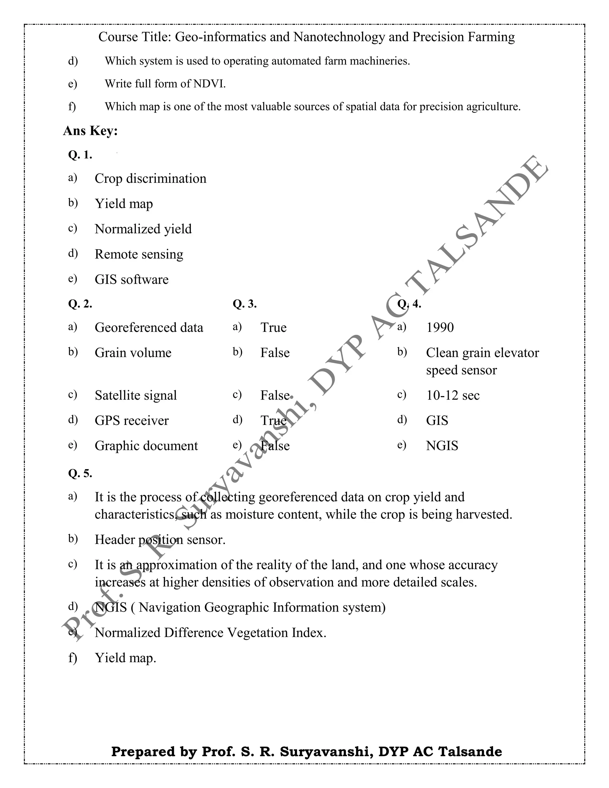 Course Title: Geo-informatics and Nanotechnology and Precision Farming
Prepared by Prof. S. R. Suryavanshi, DYP AC Talsande
d) Which system is used to operating automated farm machineries.
e) Write full form of NDVI.
f) Which map is one of the most valuable sources of spatial data for precision agriculture.
Ans Key:
Q. 1.
a) Crop discrimination
b) Yield map
c) Normalized yield
d) Remote sensing
e) GIS software
Q. 2. Q. 3. Q. 4.
a) Georeferenced data a) True a) 1990
b) Grain volume b) False b) Clean grain elevator
speed sensor
c) Satellite signal c) False c) 10-12 sec
d) GPS receiver d) True d) GIS
e) Graphic document e) False e) NGIS
Q. 5.
a) It is the process of collecting georeferenced data on crop yield and
characteristics, such as moisture content, while the crop is being harvested.
b) Header position sensor.
c) It is an approximation of the reality of the land, and one whose accuracy
increases at higher densities of observation and more detailed scales.
d) NGIS ( Navigation Geographic Information system)
e) Normalized Difference Vegetation Index.
f) Yield map.
 