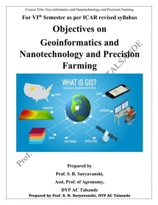 Course Title: Geo-informatics and Nanotechnology and Precision Farming
Prepared by Prof. S. R. Suryavanshi, DYP AC Talsande
For VIth
Semester as per ICAR revised syllabus
Objectives on
Geoinformatics and
Nanotechnology and Precision
Farming
Prepared by
Prof. S. R. Suryavanshi,
Asst. Prof. of Agronomy,
DYP AC Talsande
 