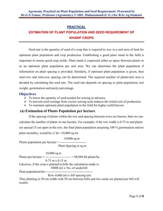 Agronomy Practical on Plant Population and Seed Requirement: Presented by
Dr.G.S.Tomar, Professor (Agronomy), CARS, Mahasamund (C.G.) for B.Sc.Ag.Students
Page 1 of 8
PRACTICAL
ESTIMATION OF PLANT POPULATION AND SEED REQUIREMENT OF
KHARIF CROPS
Seed rate is the quantity of seed of a crop that is required to sow in a unit area of land for
optimum plant population and crop production. Establishing a good plant stand in the field is
important to ensure good crop yields. Plant stand is expressed either as space between plants or
as an optimum plant population per unit area. We can determine the plant population if
information on plant spacing is provided. Similarly, if optimum plant population is given, then
inter-row and intra-row spacing can be determined. The required number of plants/unit area is
decided by calculating the seed rate. The seed rate depends on spacing or plant population, test
weight, germination and purity percentage.
Objectives
 To know the quantity of seed needed for sowing in advance.
 To prevent seed wastage from excess sowing such reduces the initial cost of production.
 To maintain optimum plant population in the field for higher yield harvest.
(a) Estimation of Plants Population per hectare
If the spacing of plants within the row and spacing between rows are known, then we can
calculate the number of plants in one hectare. For example, if the row width is 0.75 m and plants
are spaced 15 cm apart in the row, the final plant population assuming 100 % germination and no
plant mortality, would be (1 ha =10,000 sq m)
10,000 sq m
Plants population per hectare = -------------------------
Plant Spacing in sq m
10,000 sq m
Plants per hectare = ------------------------ = 88,888.88 plants/ha
0.75 m x 0.15 m
Likewise, if the crop is planted in hills the calculation made is:
10000 m2 x No. of seeds/hill
Plant population/ha=--------------------------------------------
Row width (m) x hill spacing (m)
Thus planting in 50 cm width with 50 cm between hills and two seeds are planted per hill will
results:
 