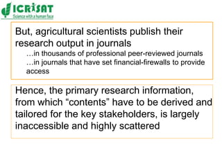 But, agricultural scientists publish their
research output in journals
…in thousands of professional peer-reviewed journals
…in journals that have set financial-firewalls to provide
access
Hence, the primary research information,
from which “contents” have to be derived and
tailored for the key stakeholders, is largely
inaccessible and highly scattered
 