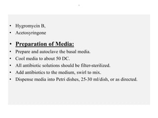 s
• Hygromycin B,
• Acetosyringone
• Preparation of Media:
• Prepare and autoclave the basal media.
• Cool media to about 50 DC.
• All antibiotic solutions should be filter-sterilized.
• Add antibiotics to the medium, swirl to mix.
• Dispense media into Petri dishes, 25-30 ml/dish, or as directed.
 