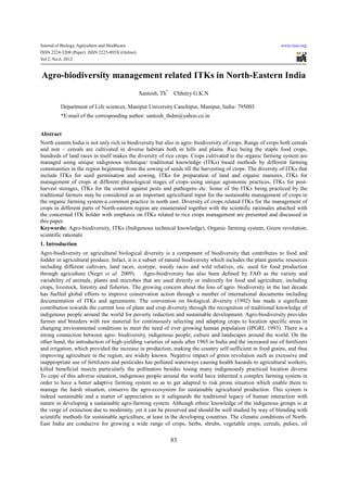 Journal of Biology, Agriculture and Healthcare                                                               www.iiste.org
ISSN 2224-3208 (Paper) ISSN 2225-093X (Online)
Vol 2, No.6, 2012


Agro-biodiversity management related ITKs in North-Eastern India
                                                 Santosh, Th*    Chhetry G.K.N

         Department of Life sciences, Manipur University Canchipur, Manipur, India- 795003
         *E-mail of the corresponding author: santosh_thdm@yahoo.co.in


Abstract
North eastern India is not only rich in biodiversity but also in agro- biodiversity of crops. Range of crops both cereals
and non – cereals are cultivated in diverse habitats both in hills and plains. Rice being the staple food crops,
hundreds of land races in itself makes the diversity of rice crops. Crops cultivated in the organic farming system are
managed using unique indigenous technique/ traditional knowledge (ITKs) based methods by different farming
communities in the region beginning from the sowing of seeds till the harvesting of crops. The diversity of ITKs that
include ITKs for seed germination and sowing, ITKs for preparation of land and organic manures, ITKs for
management of crops at different phenological stages of crops using unique agronomic practices, ITKs for post-
harvest storages, ITKs for the control against pests and pathogens etc. Some of the ITKs being practiced by the
traditional farmers may be considered as an important agricultural input for the sustainable management of crops in
the organic farming system-a common practice in north east. Diversity of crops related ITKs for the management of
crops in different parts of North-eastern region are enumerated together with the scientific rationales attached with
the concerned ITK holder with emphasis on ITKs related to rice crops management are presented and discussed in
this paper.
Keywords: Agro-biodiversity, ITKs (Indigenous technical knowledge), Organic farming system, Green revolution,
scientific rationale
1. Introduction
Agro-biodiversity or agricultural biological diversity is a component of biodiversity that contributes to food and
fodder in agricultural produce. Infact, it is a subset of natural biodiversity which includes the plant genetic resources
including different cultivars, land races, ecotype, weedy races and wild relatives, etc. used for food production
through agriculture (Negri et al. 2009). Agro-biodiversity has also been defined by FAO as the variety and
variability of animals, plants and microbes that are used directly or indirectly for food and agriculture, including
crops, livestock, forestry and fisheries. The growing concern about the loss of agro- biodiversity in the last decade
has fuelled global efforts to improve conservation action through a number of international documents including
documentation of ITKs and agreements. The convention on biological diversity (1992) has made a significant
contribution towards the current loss of plant and crop diversity through the recognition of traditional knowledge of
indigenous people around the world for poverty reduction and sustainable development. Agro-biodiversity provides
farmer and breeders with raw material for continuously selecting and adapting crops to location specific areas in
changing environmental conditions to meet the need of ever growing human population (IPGRI, 1993). There is a
strong connection between agro- biodiversity, indigenous people, culture and landscapes around the world. On the
other hand, the introduction of high-yielding varieties of seeds after 1965 in India and the increased use of fertilizers
and irrigation, which provided the increase in production, making the country self-sufficient in food grains, and thus
improving agriculture in the region, are widely known. Negative impact of green revolution such as excessive and
inappropriate use of fertilizers and pesticides has polluted waterways causing health hazards to agricultural workers,
killed beneficial insects particularly the pollinators besides losing many indigenously practiced location diverse
To cope of this adverse situation, indigenous people around the world have inherited a complex farming system in
order to have a better adaptive farming system so as to get adapted to risk prone situation which enable them to
manage the harsh situation, conserve the agro-ecosystem for sustainable agricultural production. This system is
indeed sustainable and a matter of appreciation as it safeguards the traditional legacy of human interaction with
nature in developing a sustainable agro-farming system. Although ethnic knowledge of the indigenous groups is at
the verge of extinction due to modernity, yet it can be preserved and should be well studied by way of blending with
scientific methods for sustainable agriculture, at least in the developing countries. The climatic conditions of North-
East India are conducive for growing a wide range of crops, herbs, shrubs, vegetable crops, cereals, pulses, oil

                                                                83
 