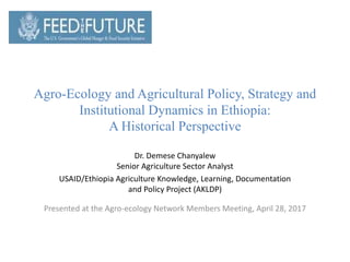 Agro-Ecology and Agricultural Policy, Strategy and
Institutional Dynamics in Ethiopia:
A Historical Perspective
Dr. Demese Chanyalew
Senior Agriculture Sector Analyst
USAID/Ethiopia Agriculture Knowledge, Learning, Documentation
and Policy Project (AKLDP)
Presented at the Agro-ecology Network Members Meeting, April 28, 2017
 
