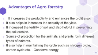 Advantages of Agro-forestry
 It increases the productivity and enhances the profit also.
 It also helps in increases the security of the yield.
 It increased the fertility of soil and also helpful in preventing
the soil erosion.
 Source of protection for the animals and plants form different
types of hazards.
 It also help in maintaining the cycle such as nitrogen cycle,
carbon cycle etc. Conserve energy
10
 