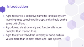 Introduction
 Agro-forestry is a collective name for land use system
involving trees combine with crops and animals on the
same unit of land .
 Agro-forestry is structurally and functionally more
complex than monoculture.
 Agro-forestry involved the interplay of socio-cultural
valves more than in most other land –use system.
3
 