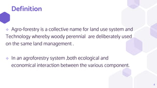 Definition
 Agro-forestry is a collective name for land use system and
Technology whereby woody perennial are deliberately used
on the same land management .
 In an agroforestry system ,both ecological and
economical interaction between the various component.
4
 
