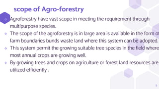 scope of Agro-forestry
 Agroforestry have vast scope in meeting the requirement through
multipurpose species.
 The scope of the agroforestry is in large area is available in the form of
farm boundaries bunds waste land where this system can be adopted.
 This system permit the growing suitable tree species in the field where
most annual crops are growing well.
 By growing trees and crops on agriculture or forest land resources are
utilized efficiently .
5
 