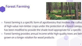 Forest Farming
 Forest farming is a specific form of agroforestry that involves the cultiva
of high-value non-timber crops under the protection of a forest canopy
has been modified to provide the shade level appropriate for a specific c
 Forest farming provides annual income while high-quality trees are bein
grown on a longer rotation for wood products.
9
 