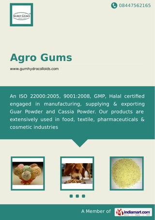 08447562165
A Member of
Agro Gums
www.gumhydrocolloids.com
An ISO 22000:2005, 9001:2008, GMP, Halal certiﬁed
engaged in manufacturing, supplying & exporting
Guar Powder and Cassia Powder. Our products are
extensively used in food, textile, pharmaceuticals &
cosmetic industries
 