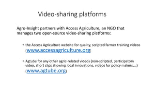 Video-sharing platforms
Agro-Insight partners with Access Agriculture, an NGO that
manages two open-source video-sharing platforms:
• the Access Agriculture website for quality, scripted farmer training videos
(www.accessagriculture.org)
• Agtube for any other agric-related videos (non-scripted, participatory
video, short clips showing local innovations, videos for policy makers,…)
(www.agtube.org)
 