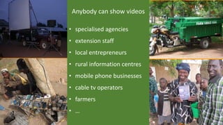 Anybody can show videos
• specialised agencies
• extension staff
• local entrepreneurs
• rural information centres
• mobile phone businesses
• cable tv operators
• farmers
• …
 