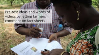 Pre-test ideas and words of
videos by letting farmers
comment on fact sheets
 