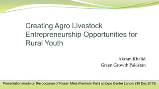 Akram Khalid
Green Growth Pakistan
Creating Agro Livestock
Entrepreneurship Opportunities for
Rural Youth
Presentation made on the occasion of Kissan Mela (Farmers’ Fair) at Expo Centre Lahore (30 Dec 2013)
 