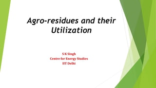 Agro-residues and their
Utilization
S K Singh
Centre for Energy Studies
IIT Delhi
 