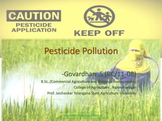 Pesticide Pollution 
-Govardhan .S (RC/11-08) 
B.Sc.,(Commercial Agriculture and Business management) 
College of Agriculture , Rajendranagar 
Prof. Jaishankar Telangana State Agriculture University 
9/15/2014 ©govardhan.happy@gmail.com 1 
 