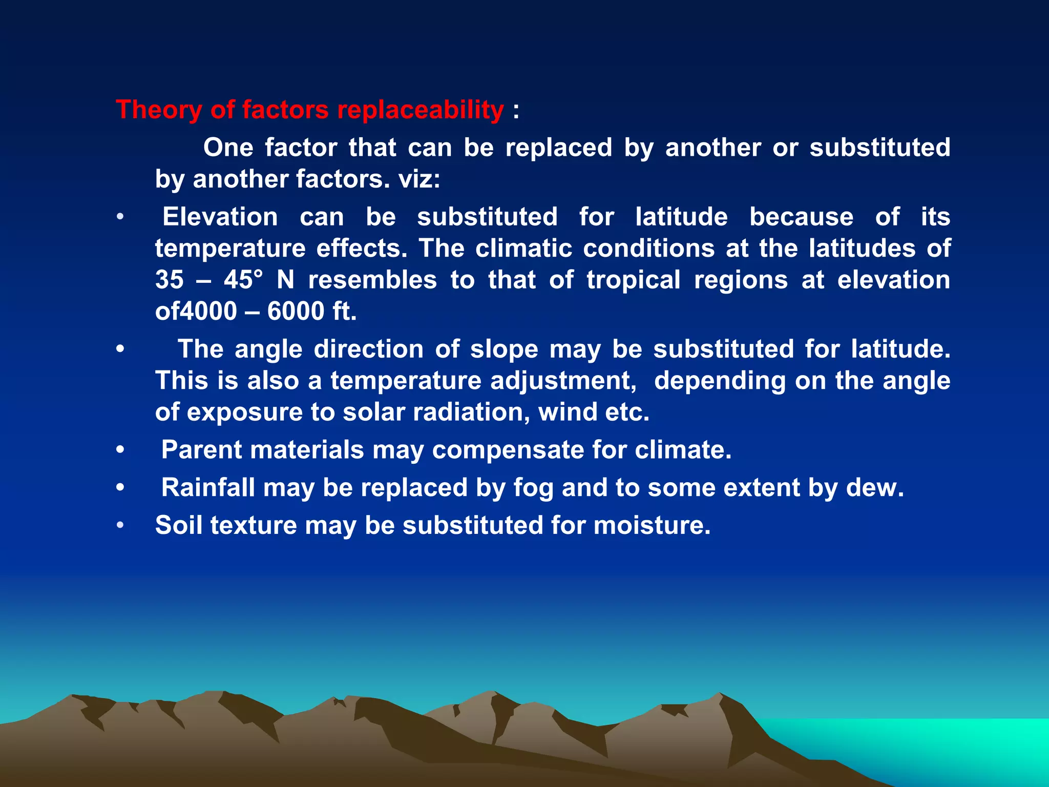 Theory of factors replaceability :
One factor that can be replaced by another or substituted
by another factors. viz:
• Elevation can be substituted for latitude because of its
temperature effects. The climatic conditions at the latitudes of
35 – 45° N resembles to that of tropical regions at elevation
of4000 – 6000 ft.
• The angle direction of slope may be substituted for latitude.
This is also a temperature adjustment, depending on the angle
of exposure to solar radiation, wind etc.
• Parent materials may compensate for climate.
• Rainfall may be replaced by fog and to some extent by dew.
• Soil texture may be substituted for moisture.
 