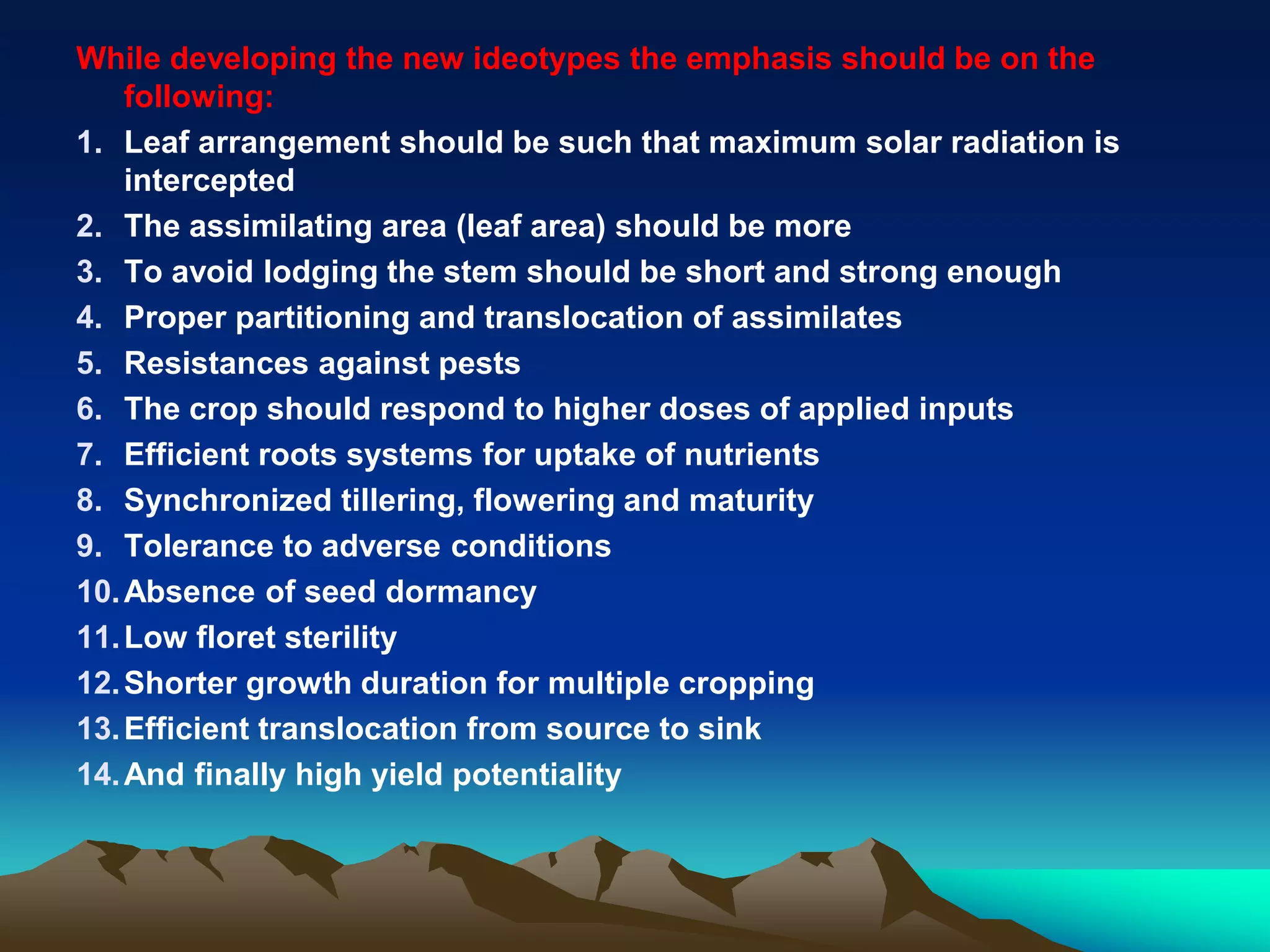 While developing the new ideotypes the emphasis should be on the
following:
1. Leaf arrangement should be such that maximum solar radiation is
intercepted
2. The assimilating area (leaf area) should be more
3. To avoid lodging the stem should be short and strong enough
4. Proper partitioning and translocation of assimilates
5. Resistances against pests
6. The crop should respond to higher doses of applied inputs
7. Efficient roots systems for uptake of nutrients
8. Synchronized tillering, flowering and maturity
9. Tolerance to adverse conditions
10.Absence of seed dormancy
11.Low floret sterility
12.Shorter growth duration for multiple cropping
13.Efficient translocation from source to sink
14.And finally high yield potentiality
 