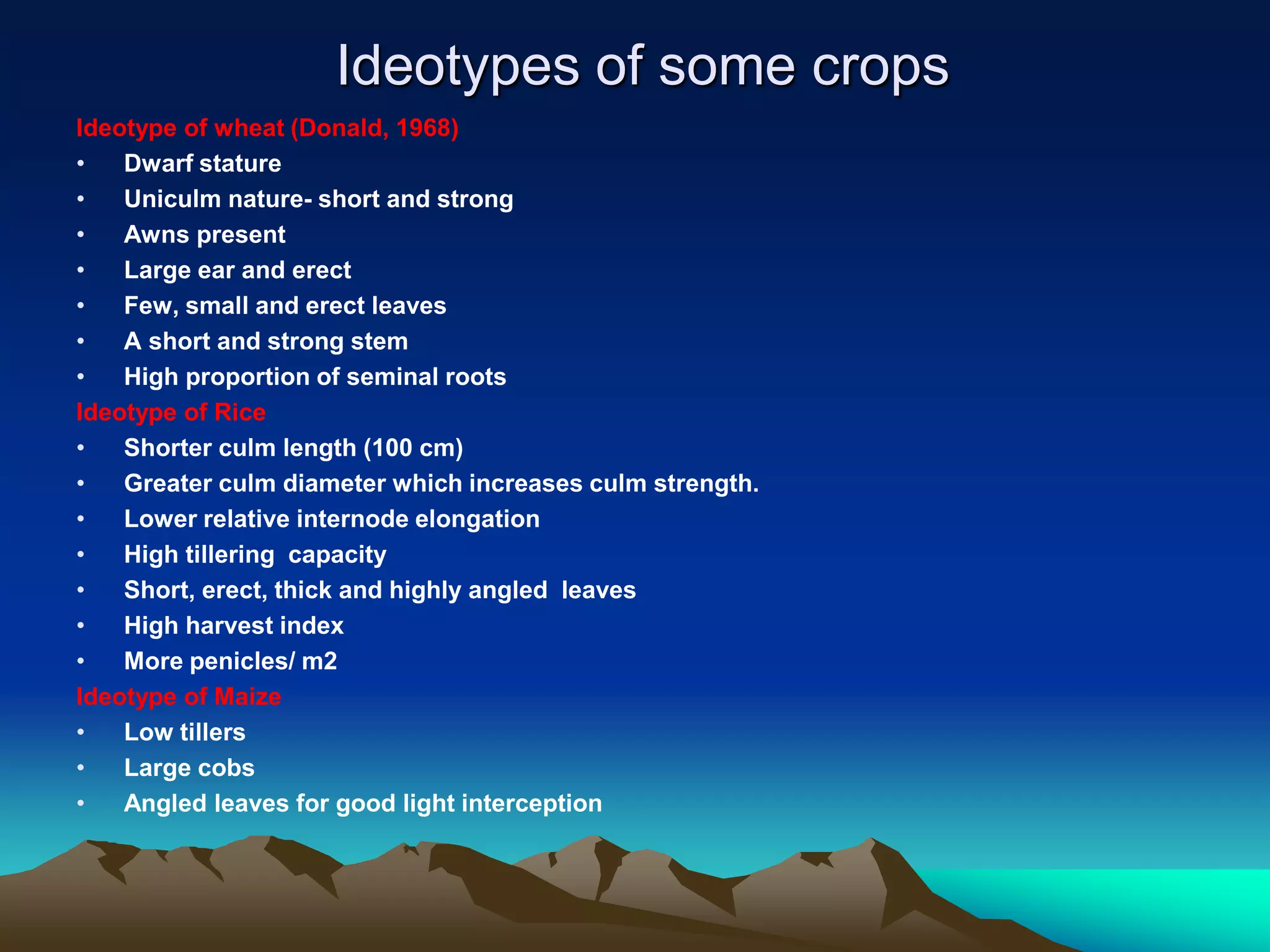 Ideotypes of some crops
Ideotype of wheat (Donald, 1968)
• Dwarf stature
• Uniculm nature- short and strong
• Awns present
• Large ear and erect
• Few, small and erect leaves
• A short and strong stem
• High proportion of seminal roots
Ideotype of Rice
• Shorter culm length (100 cm)
• Greater culm diameter which increases culm strength.
• Lower relative internode elongation
• High tillering capacity
• Short, erect, thick and highly angled leaves
• High harvest index
• More penicles/ m2
Ideotype of Maize
• Low tillers
• Large cobs
• Angled leaves for good light interception
 