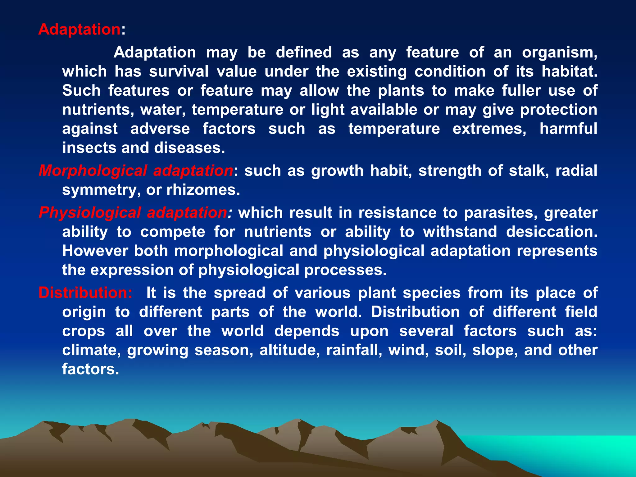 Adaptation:
Adaptation may be defined as any feature of an organism,
which has survival value under the existing condition of its habitat.
Such features or feature may allow the plants to make fuller use of
nutrients, water, temperature or light available or may give protection
against adverse factors such as temperature extremes, harmful
insects and diseases.
Morphological adaptation: such as growth habit, strength of stalk, radial
symmetry, or rhizomes.
Physiological adaptation: which result in resistance to parasites, greater
ability to compete for nutrients or ability to withstand desiccation.
However both morphological and physiological adaptation represents
the expression of physiological processes.
Distribution: It is the spread of various plant species from its place of
origin to different parts of the world. Distribution of different field
crops all over the world depends upon several factors such as:
climate, growing season, altitude, rainfall, wind, soil, slope, and other
factors.
 