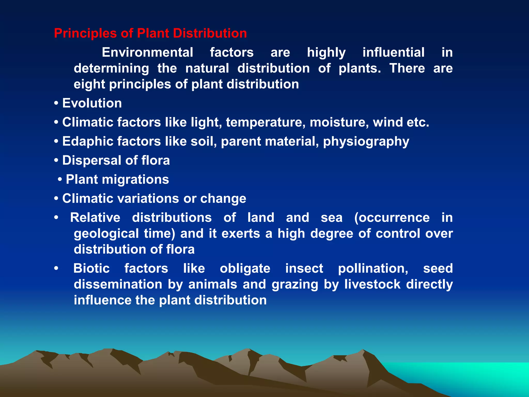 Principles of Plant Distribution
Environmental factors are highly influential in
determining the natural distribution of plants. There are
eight principles of plant distribution
• Evolution
• Climatic factors like light, temperature, moisture, wind etc.
• Edaphic factors like soil, parent material, physiography
• Dispersal of flora
• Plant migrations
• Climatic variations or change
• Relative distributions of land and sea (occurrence in
geological time) and it exerts a high degree of control over
distribution of flora
• Biotic factors like obligate insect pollination, seed
dissemination by animals and grazing by livestock directly
influence the plant distribution
 