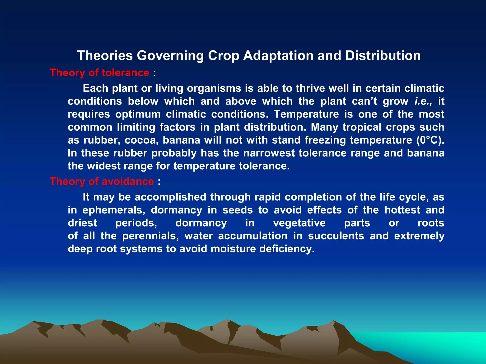 Theories Governing Crop Adaptation and Distribution
Theory of tolerance :
Each plant or living organisms is able to thrive well in certain climatic
conditions below which and above which the plant can’t grow i.e., it
requires optimum climatic conditions. Temperature is one of the most
common limiting factors in plant distribution. Many tropical crops such
as rubber, cocoa, banana will not with stand freezing temperature (0°C).
In these rubber probably has the narrowest tolerance range and banana
the widest range for temperature tolerance.
Theory of avoidance :
It may be accomplished through rapid completion of the life cycle, as
in ephemerals, dormancy in seeds to avoid effects of the hottest and
driest periods, dormancy in vegetative parts or roots
of all the perennials, water accumulation in succulents and extremely
deep root systems to avoid moisture deficiency.
 