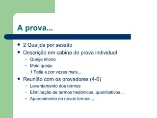 A prova...
   2 Queijos por sessão
   Descrição em cabina de prova individual
    –   Queijo inteiro
    –   Meio queijo
    –   1 Fatia e por vezes mais...
   Reunião com os provadores (4-6)
    –   Levantamento dos termos
    –   Eliminação de termos hedónicos, quantitativos...
    –   Aparecimento de novos termos...
 
