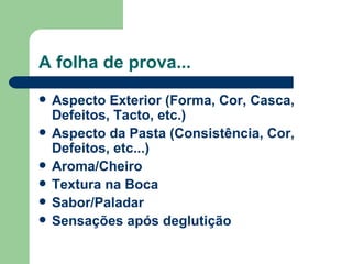 A folha de prova...
   Aspecto Exterior (Forma, Cor, Casca,
    Defeitos, Tacto, etc.)
   Aspecto da Pasta (Consistência, Cor,
    Defeitos, etc...)
   Aroma/Cheiro
   Textura na Boca
   Sabor/Paladar
   Sensações após deglutição
 