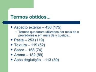 Termos obtidos...
   Aspecto exterior – 436 (175)
    –   Termos que foram utilizados por mais de x
        provadores e em mais de y queijos...
   Pasta – 253 (119)
   Textura – 119 (52)
   Sabor – 168 (74)
   Aroma – 182 (89)
   Após deglutição – 113 (39)
 
