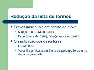 Redução da lista de termos

   Provas individuais em cabina de prova
    –   Queijo inteiro, Meio queijo
    –   Fatia (placa de Petri), fatia(s) extra no prato...
   Classificação dos descritores
    –   Escala 0 a 5
    –   Valor 0 significa a ausência de percepção de uma
        dada propriedade
 