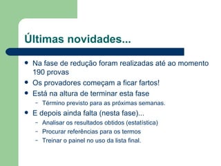 Últimas novidades...
   Na fase de redução foram realizadas até ao momento
    190 provas
   Os provadores começam a ficar fartos!
   Está na altura de terminar esta fase
    –   Término previsto para as próximas semanas.
   E depois ainda falta (nesta fase)...
    –   Analisar os resultados obtidos (estatística)
    –   Procurar referências para os termos
    –   Treinar o painel no uso da lista final.
 