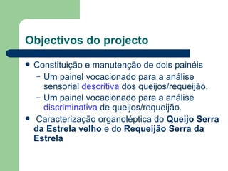 Objectivos do projecto
   Constituição e manutenção de dois painéis
     – Um painel vocacionado para a análise
       sensorial descritiva dos queijos/requeijão.
     – Um painel vocacionado para a análise
       discriminativa de queijos/requeijão.
   Caracterização organoléptica do Queijo Serra
    da Estrela velho e do Requeijão Serra da
    Estrela
 