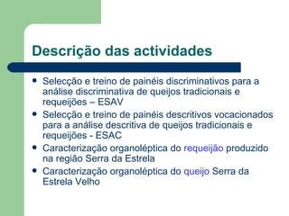Descrição das actividades
   Selecção e treino de painéis discriminativos para a
    análise discriminativa de queijos tradicionais e
    requeijões – ESAV
   Selecção e treino de painéis descritivos vocacionados
    para a análise descritiva de queijos tradicionais e
    requeijões - ESAC
   Caracterização organoléptica do requeijão produzido
    na região Serra da Estrela
   Caracterização organoléptica do queijo Serra da
    Estrela Velho
 