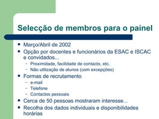Selecção de membros para o painel
   Março/Abril de 2002
   Opção por docentes e funcionários da ESAC e ISCAC
    e convidados...
    –   Proximidade, facilidade de contacto, etc.
    –   Não utilização de alunos (com excepções)
   Formas de recrutamento
    –   e-mail
    –   Telefone
    –   Contactos pessoais
   Cerca de 50 pessoas mostraram interesse...
   Recolha dos dados individuais e disponibilidades
    horárias
 
