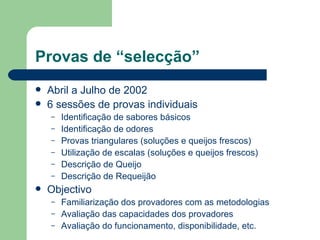 Provas de “selecção”
   Abril a Julho de 2002
   6 sessões de provas individuais
    –   Identificação de sabores básicos
    –   Identificação de odores
    –   Provas triangulares (soluções e queijos frescos)
    –   Utilização de escalas (soluções e queijos frescos)
    –   Descrição de Queijo
    –   Descrição de Requeijão
   Objectivo
    –   Familiarização dos provadores com as metodologias
    –   Avaliação das capacidades dos provadores
    –   Avaliação do funcionamento, disponibilidade, etc.
 