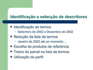 Identificação e selecção de descritores

   Identificação de termos
    –   Setembro de 2002 a Dezembro de 2002
   Redução da lista de termos
    –   Janeiro de 2002 até ao momento...
   Escolha de produtos de referência
   Treino do painel na lista de termos
   Utilização do perfil
 