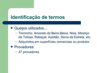 Identificação de termos

   Queijos utilizados...
    –   Terrincho, Amarelo da Beira Baixa, Nisa, Mestiço
        da Tolosa, Rabaçal, Azeitão, Serra da Estrela, etc.
    –   Adquiridos em superfícies comerciais ou produtor
   Provadores
    –   47 provadores
 