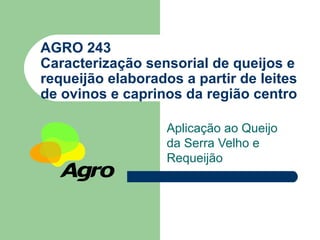 AGRO 243
Caracterização sensorial de queijos e
requeijão elaborados a partir de leites
de ovinos e caprinos da região centro

                   Aplicação ao Queijo
                   da Serra Velho e
                   Requeijão
 