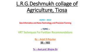 L.R.G.Deshmukh collage of
Agriculture, Tiosa
AGRO – 3612
Geo-Informatics and Nano-Technology and Precision Farming
-: TOPIC :-
VRT Techniques For Fertilizer Recommendations
By :- Anjali S.Rajurkar
SS – 1853
To :- Asst prof. Bhojne Sir
 