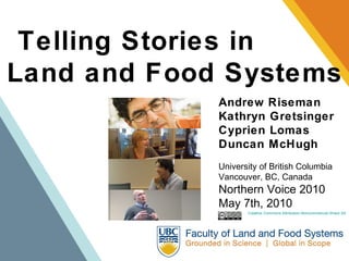 Telling Stories in  Land and Food Systems Andrew Riseman Kathryn Gretsinger Cyprien Lomas Duncan McHugh University of British Columbia Vancouver, BC, Canada Northern Voice 2010 May 7th, 2010 Creative Commons Attribution-Noncommercial-Share Alike 2.5 Canada License 