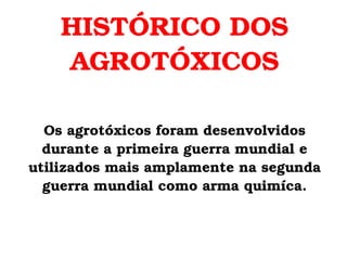 HISTÓRICO DOS AGROTÓXICOS Os agrotóxicos foram desenvolvidos durante a primeira guerra mundial e utilizados mais amplamente na segunda guerra mundial como arma quimíca. 