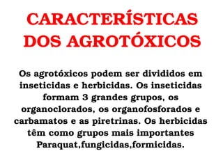 CARACTERÍSTICAS DOS AGROTÓXICOS Os agrotóxicos podem ser divididos em inseticidas e herbicidas. Os inseticidas formam 3 grandes grupos, os organoclorados, os organofosforados e carbamatos e as piretrinas. Os herbicidas têm como grupos mais importantes Paraquat,fungicidas,formicidas. 
