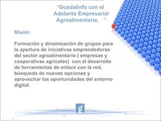 “ Guadalinfo con el  Adelanto Empresarial Agroalimentaria.  ” Misión Formación y dinamización de grupos para la apertura de iniciativas emprendedoras del sector agroalimentario ( empresas y cooperativas agrícolas)  con el desarrollo de herramientas de enlace con la red, búsqueda de nuevas opciones y aprovechar las oportunidades del entorno digital. 
