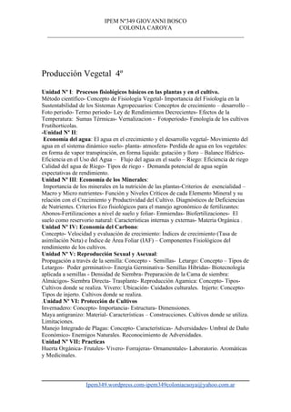 IPEM Nº349 GIOVANNI BOSCO
                           COLONIA CAROYA
  ___________________________________________________________________




Producción Vegetal 4º
Unidad Nº I: Procesos fisiológicos básicos en las plantas y en el cultivo.
Método científico- Concepto de Fisiología Vegetal- Importancia del Fisiología en la
Sustentabilidad de los Sistemas Agropecuarios: Conceptos de crecimiento – desarrollo –
Foto periodo- Termo periodo- Ley de Rendimientos Decrecientes- Efectos de la
Temperatura: Sumas Térmicas- Vernalizacion - Fotoperiodo- Fenología de los cultivos
Frutihorticolas.
-Unidad Nº II:
 Economía del agua: El agua en el crecimiento y el desarrollo vegetal- Movimiento del
agua en el sistema dinámico suelo- planta- atmosfera- Perdida de agua en los vegetales:
en forma de vapor transpiración, en forma liquida: gutación y lloro – Balance Hídrico-
Eficiencia en el Uso del Agua – Flujo del agua en el suelo – Riego: Eficiencia de riego
Calidad del agua de Riego- Tipos de riego - Demanda potencial de agua según
expectativas de rendimiento.
Unidad Nº III: Economía de los Minerales:
 Importancia de los minerales en la nutrición de las plantas-Criterios de esencialidad –
Macro y Micro nutrientes- Función y Niveles Críticos de cada Elemento Mineral y su
relación con el Crecimiento y Productividad del Cultivo. Diagnósticos de Deficiencias
de Nutrientes. Criterios Eco fisiológicos para el manejo agronómico de fertilizantes:
Abonos-Fertilizaciones a nivel de suelo y foliar- Enmiendas- Biofertilizaciones- El
suelo como reservorio natural: Características internas y externas- Materia Orgánica .
Unidad Nº IV: Economía del Carbono:
Concepto- Velocidad y evaluación de crecimiento: Índices de crecimiento (Tasa de
asimilación Neta) e Índice de Área Foliar (IAF) – Componentes Fisiológicos del
rendimiento de los cultivos.
Unidad Nº V: Reproducción Sexual y Asexual:
Propagación a través de la semilla: Concepto - Semillas- Letargo: Concepto – Tipos de
Letargos- Poder germinativo- Energía Germinativa- Semillas Hibridas- Biotecnología
aplicada a semillas - Densidad de Siembra- Preparación de la Cama de siembra:
Almácigos- Siembra Directa- Trasplante- Reproducción Agamica: Concepto- Tipos-
Cultivos donde se realiza. Vivero: Ubicación- Cuidados culturales. Injerto: Concepto-
Tipos de injerto. Cultivos donde se realiza.
.Unidad Nº VI: Protección de Cultivos
Invernadero: Concepto- Importancia- Estructura- Dimensiones.
Maya antigranizo: Material- Características – Construcciones. Cultivos donde se utiliza.
Limitaciones.
Manejo Integrado de Plagas: Concepto- Características- Adversidades- Umbral de Daño
Económico- Enemigos Naturales. Reconocimiento de Adversidades.
Unidad Nº VII: Practicas
Huerta Orgánica- Frutales- Vivero- Forrajeras- Ornamentales- Laboratorio. Aromáticas
y Medicinales.




                  Ipem349.wordpress.com-ipem349coloniacaoya@yahoo.com.ar
 